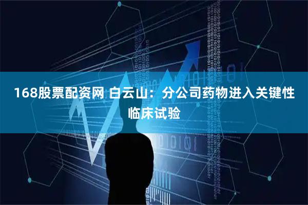 168股票配资网 白云山：分公司药物进入关键性临床试验