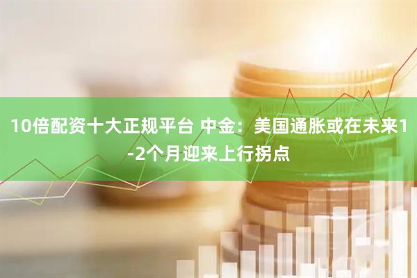 10倍配资十大正规平台 中金：美国通胀或在未来1-2个月迎来上行拐点