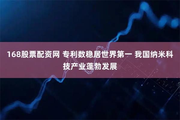 168股票配资网 专利数稳居世界第一 我国纳米科技产业蓬勃发展