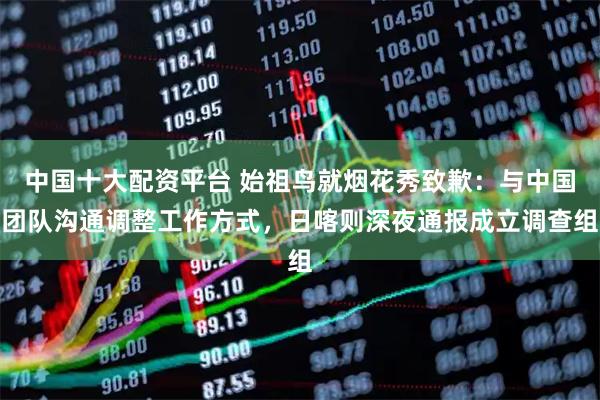 中国十大配资平台 始祖鸟就烟花秀致歉：与中国团队沟通调整工作方式，日喀则深夜通报成立调查组