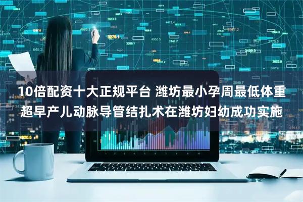 10倍配资十大正规平台 潍坊最小孕周最低体重超早产儿动脉导管结扎术在潍坊妇幼成功实施