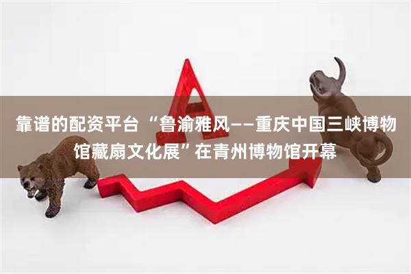 靠谱的配资平台 “鲁渝雅风——重庆中国三峡博物馆藏扇文化展”在青州博物馆开幕